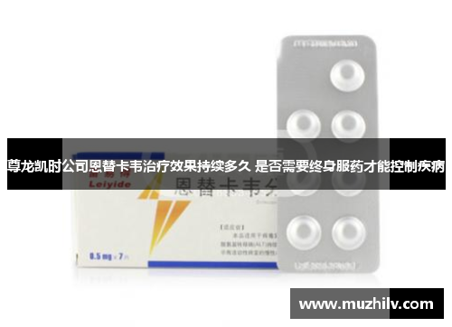 尊龙凯时公司恩替卡韦治疗效果持续多久 是否需要终身服药才能控制疾病